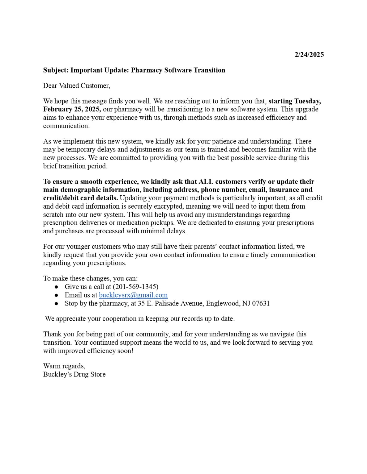 2/24/2025 Subject: Important Update: Pharmacy Software Transition Dear Valued Customer, We hope this message finds you well. We are reaching out to inform you that, starting Tuesday, February 25, 2025, our pharmacy will be transitioning to a new software system. This upgrade aims to enhance your experience with us, through methods such as increased efficiency and communication. As we implement this new system, we kindly ask for your patience and understanding. There may be temporary delays and adjustments as our team is trained and becomes familiar with the new processes. We are committed to providing you with the best possible service during this brief transition period. To ensure a smooth experience, we kindly ask that ALL customers verify or update their main demographic information, including address, phone number, email, insurance and credit/debit card details. Updating your payment methods is particularly important, as all credit and debit card information is securely encrypted, meaning we will need to input them from scratch into our new system. This will help us avoid any misunderstandings regarding prescription deliveries or medication pickups. We are dedicated to ensuring your prescriptions and purchases are processed with minimal delays. For our younger customers who may still have their parents’ contact information listed, we kindly request that you provide your own contact information to ensure timely communication regarding your prescriptions. To make these changes, you can: Give us a call at (201-569-1345) Email us at buckleysrx@gmail.com Stop by the pharmacy, at 35 E. Palisade Avenue, Englewood, NJ 07631 We appreciate your cooperation in keeping our records up to date. Thank you for being part of our community, and for your understanding as we navigate this transition. Your continued support means the world to us, and we look forward to serving you with improved efficiency soon! Warm regards, Buckley’s Drug Store